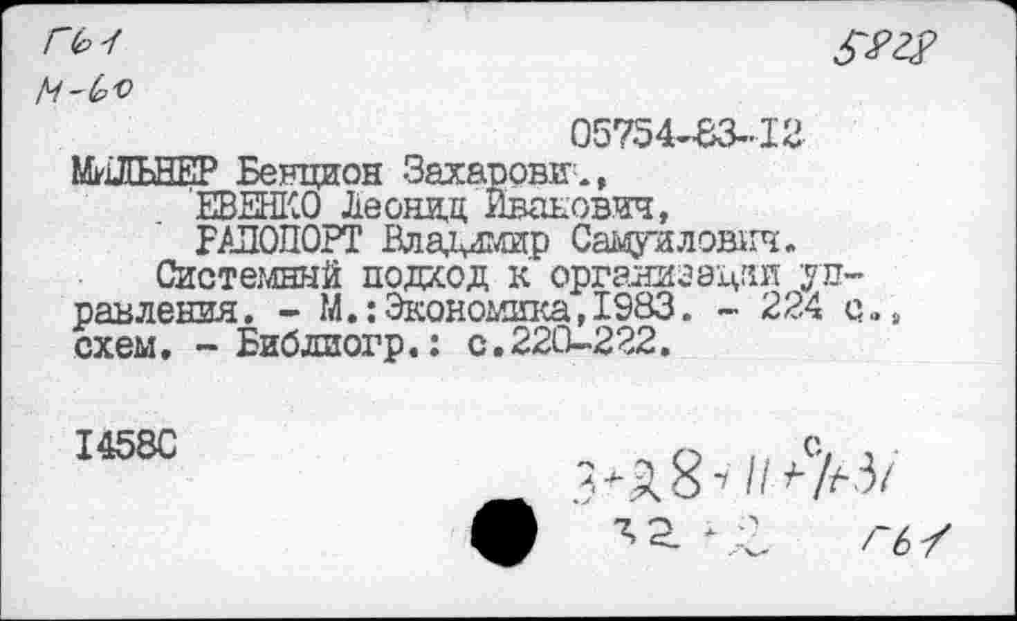 ﻿Г(р4

05754-83-12
МИЛЬНЕР Бенцион Захарови.,
ЕВЕНКО Леонад Иванович,
РАПОПОРТ Владимир Самуилович.
Системный подход к организации управления . - М.: Экономика, 1983. - 224 с„ схем. -Библиогр.: с.220-222.
1458С